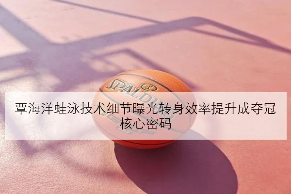 覃海洋蛙泳技术细节曝光转身效率提升成夺冠核心密码